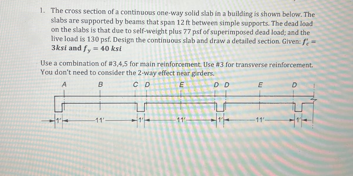 1. The cross section of a continuous one-way solid slab in a building is shown below. The
slabs are supported by beams that span 12 ft between simple supports. The dead load
on the slabs is that due to self-weight plus 77 psf of superimposed dead load; and the
live load is 130 psf. Design the continuous slab and draw a detailed section. Given: f'c =
3ksi and fy = 40 ksi
Use a combination of #3,4,5 for main reinforcement. Use #3 for transverse reinforcement.
You don't need to consider the 2-way effect near girders.
A
C D
E
1₁
B
-11'
11'-
D D
E
-11'-
D