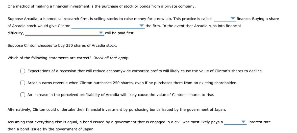 One method of making a financial investment is the purchase of stock or bonds from a private company.
Suppose Arcadia, a biomedical research firm, is selling stocks to raise money for a new lab. This practice is called
of Arcadia stock would give Clinton
the firm. In the event that Arcadia runs into financial
difficulty,
will be paid first.
Suppose Clinton chooses to buy 250 shares of Arcadia stock.
Which of the following statements are correct? Check all that apply.
Expectations of a recession that will reduce economywide corporate profits will likely cause the value of Clinton's shares to decline.
Arcadia earns revenue when Clinton purchases 250 shares, even if he purchases them from an existing shareholder.
An increase in the perceived profitability of Arcadia will likely cause the value of Clinton's shares to rise.
finance. Buying a share
Alternatively, Clinton could undertake their financial investment by purchasing bonds issued by the government of Japan.
Assuming that everything else is equal, a bond issued by a government that is engaged in a civil war most likely pays a
than a bond issued by the government of Japan.
interest rate