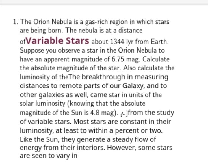 1. The Orion Nebula is a gas-rich region in which stars
are being born. The nebula is at a distance
ofVariable Stars about 1344 lyr from Earth.
Suppose you observe a star in the Orion Nebula to
have an apparent magnitude of 6.75 mag. Calculate
the absolute magnitude of the star. Also calculate the
luminosity of theThe breakthrough in measuring
distances to remote parts of our Galaxy, and to
other galaxies as well, came star in units of the
solar luminosity (knowing that the absolute
magnitude of the Sun is 4.8 mag). Jfrom the study
of variable stars. Most stars are constant in their
luminosity, at least to within a percent or two.
Like the Sun, they generate a steady flow of
energy from their interiors. However, some stars
are seen to vary in
