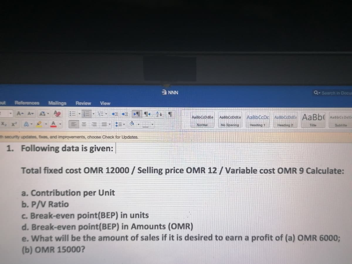 W NNN
Q Search in Docum
out
References
Mailings
Review
View
A A-
AaBbCcDdEe
AaBbCcDdEe
AaBbCcDc AaBbCcDdEe AaBb( AabbCeDdE
X x
No Spacing
Heading 1
Heading 2
Normal
Title
Subtitle
th security updates, fixes, and improvements, choose Check for Updates.
1. Following data is given:
Total fixed cost OMR 12000 / Selling price OMR 12 / Variable cost OMR 9 Calculate:
a. Contribution per Unit
b. P/V Ratio
c. Break-even point(BEP) in units
d. Break-even point(BEP) in Amounts (OMR)
e. What will be the amount of sales if it is desired to earn a profit of (a) OMR 6000;
(b) OMR 15000?
