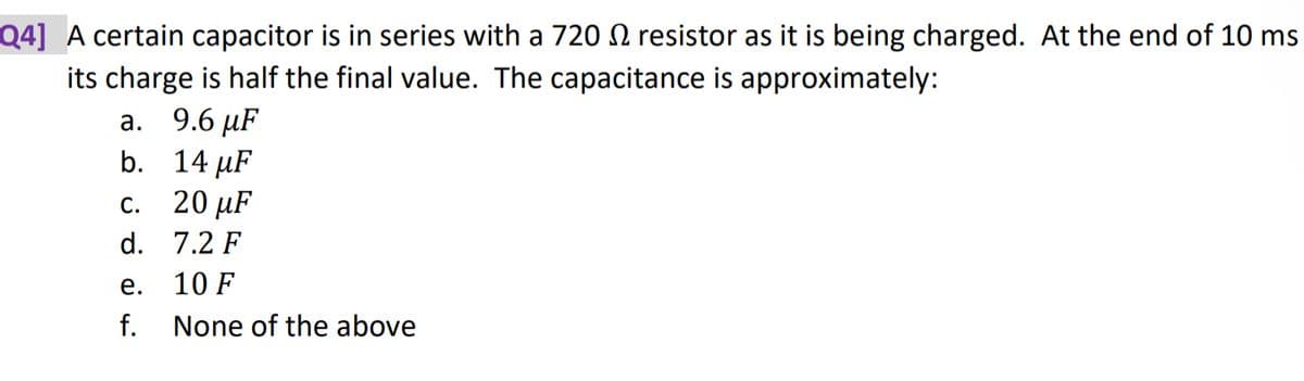 Q4] A certain capacitor is in series with a 720 resistor as it is being charged. At the end of 10 ms
its charge is half the final value. The capacitance is approximately:
9.6 µF
14 µF
20 μF
7.2 F
10 F
None of the above
a.
b.
c.
d.
e.
f.