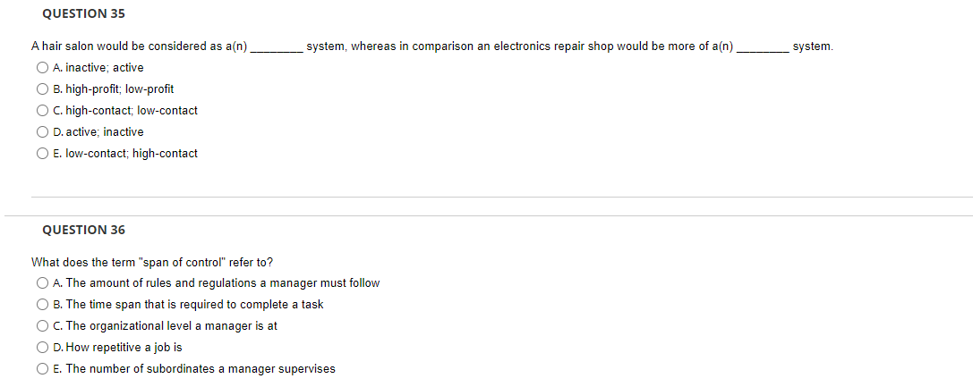 QUESTION 35
A hair salon would be considered as a(n)
system, whereas in comparison an electronics repair shop would be more of a(n)
system.
O A. inactive; active
O B. high-profit; low-profit
O C. high-contact; low-contact
O D. active; inactive
O E. low-contact; high-contact
QUESTION 36
What does the term "span of control" refer to?
O A. The amount of rules and regulations a manager must follow
O B. The time span that is required to complete a task
O C. The organizational level a manager is at
O D. How repetitive a job is
O E. The number of subordinates a manager supervises
