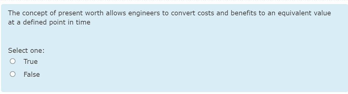The concept of present worth allows engineers to convert costs and benefits to an equivalent value
at a defined point in time
Select one:
True
False
