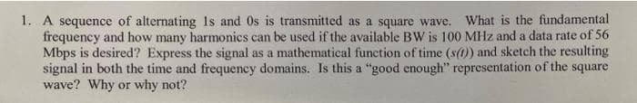 1. A sequence of alternating 1s and Os is transmitted as a square wave. What is the fundamental
frequency and how many harmonics can be used if the available BW is 100 MHz and a data rate of 56
Mbps is desired? Express the signal as a mathematical function of time (s(1)) and sketch the resulting
signal in both the time and frequency domains. Is this a "good enough" representation of the square
wave? Why or why not?
