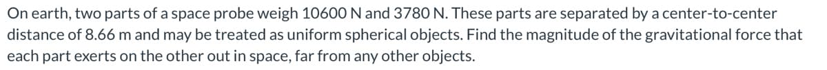 On earth, two parts of a space probe weigh 10600 N and 3780 N. These parts are separated by a center-to-center
distance of 8.66 m and may be treated as uniform spherical objects. Find the magnitude of the gravitational force that
each part exerts on the other out in space, far from any other objects.