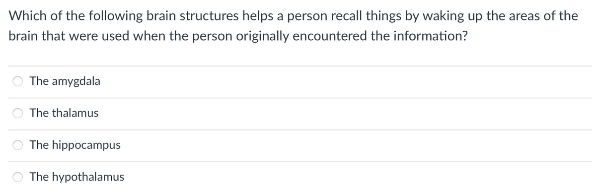 Which of the following brain structures helps a person recall things by waking up the areas of the
brain that were used when the person originally encountered the information?
The amygdala
The thalamus
The hippocampus
The hypothalamus
