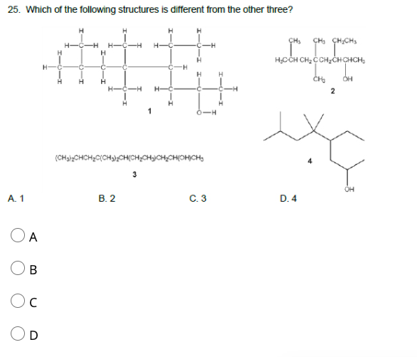 25. Which of the following structures is different from the other three?
ÇH,
ÇH, ÇH;CHS
H,CCH CH, C CH,CHCHCH,
H
H-
ČH
H
H-
-C
-C
0-H
(CHaizCHCH2C(CH3};CH(CH%CHCH;CH(OHCH,
4
OH
А. 1
В. 2
С. 3
D. 4
OA
D
