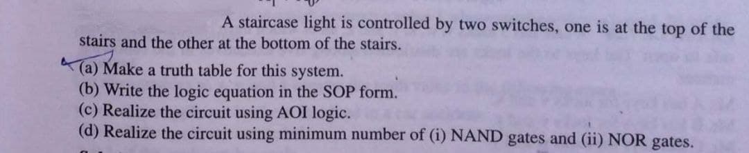 A staircase light is controlled by two switches, one is at the top of the
stairs and the other at the bottom of the stairs.
(a) Make a truth table for this system.
(b) Write the logic equation in the SOP form.
(c) Realize the circuit using AOI logic.
(d) Realize the circuit using minimum number of (i) NAND gates and (ii) NOR gates.
