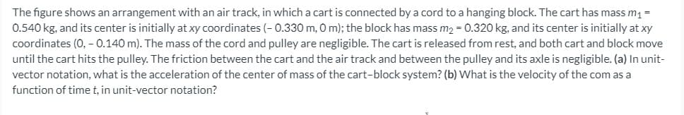 The figure shows an arrangement with an air track, in which a cart is connected by a cord to a hanging block. The cart has mass m =
0.540 kg, and its center is initially at xy coordinates (- 0.330 m, 0 m); the block has mass m2 = 0.320 kg, and its center is initially at xy
coordinates (0, – 0.140 m). The mass of the cord and pulley are negligible. The cart is released from rest, and both cart and block move
until the cart hits the pulley. The friction between the cart and the air track and between the pulley and its axle is negligible. (a) In unit-
vector notation, what is the acceleration of the center of mass of the cart-block system? (b) What is the velocity of the com as a
function of time t, in unit-vector notation?

