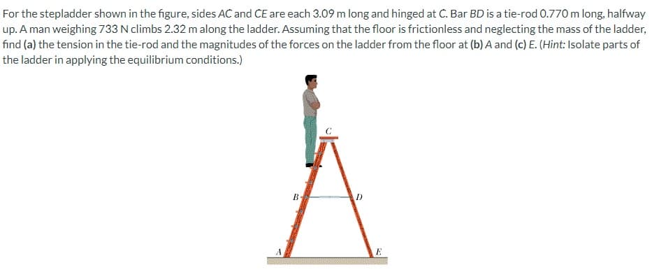 For the stepladder shown in the figure, sides AC and CE are each 3.09 m long and hinged at C. Bar BD is a tie-rod 0.770 m long, halfway
up. A man weighing 733 N climbs 2.32 m along the ladder. Assuming that the floor is frictionless and neglecting the mass of the ladder,
find (a) the tension in the tie-rod and the magnitudes of the forces on the ladder from the floor at (b) A and (c) E. (Hint: Isolate parts of
the ladder in applying the equilibrium conditions.)
B
E

