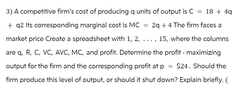 3) A competitive firm's cost of producing q units of output is C = 18 + 4q
+ q2 Its corresponding marginal cost is MC = 2q + 4 The firm faces a
market price Create a spreadsheet with 1, 2, ...,
., 15, where the columns
are q, R, C, VC, AVC, MC, and profit. Determine the profit - maximizing
output for the firm and the corresponding profit at p $24. Should the
firm produce this level of output, or should it shut down? Explain briefly. (
=