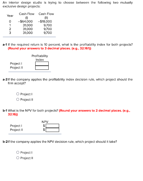 An interior design studio is trying to choose between the following two mutually
exclusive design projects:
Year
0
1
2
3
Cash Flow Cash Flow
(0)
-$64,000
31,000
31,000
31,000
a-1 If the required return is 10 percent, what is the profitability index for both projects?
(Round your answers to 3 decimal places. (e.g., 32.161))
Project I
Project II
-$18,000
9,700
9,700
9,700
Profitability
Index
a-2 If the company applies the profitability index decision rule, which project should the
firm accept?
O Project I
O Project II
Project I
Project II
b-1 What is the NPV for both projects? (Round your answers to 2 decimal places. (e.g.,
32.16))
O Project I
Project II
NPV
b-2lf the company applies the NPV decision rule, which project should it take?