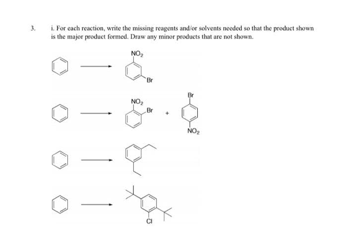 i. For each reaction, write the missing reagents and/or solvents needed so that the product shown
is the major product formed. Draw any minor products that are not shown.
3.
NO2
Br
Br
NO2
Br
NO2
