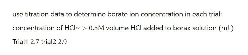 use titration data to determine borate ion concentration in each trial:
concentration of HCI~> 0.5M volume HCI added to borax solution (mL)
Trial1 2.7 trial2 2.9