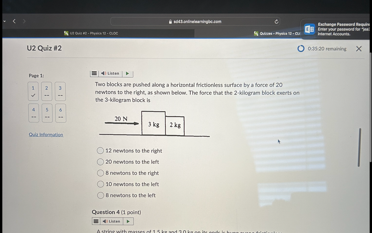 U2 Quiz #2
Page 1:
1
2
3
H
>
U2 Quiz #2 - Physics 12 - CLOC
4
5
6
H
¦
¦
sd43.onlinelearningbc.com
Quizzes - Physics 12 - CL
Exchange Password Require
E3 Enter your password for "jeaz
Internet Accounts.
00:35:20 remaining
X
Listen
Two blocks are pushed along a horizontal frictionless surface by a force of 20
newtons to the right, as shown below. The force that the 2-kilogram block exerts on
the 3-kilogram block is
20 N
3 kg
2 kg
Quiz Information
12 newtons to the right
20 newtons to the left
8 newtons to the right
10 newtons to the left
8 newtons to the left
Question 4 (1 point)
Listen
A string with masses of 1.5 kg and 30 kg on its ends is hung over