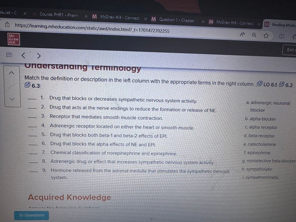 Yeulet - C Xin Course: PHR1 - Pharm x M McGraw Hill - Connect X M Question
x M Question
https://learning.mheducation.com/static/awd/index.html?_t=1701472702255
Graw
Hill
E
1
>
A
AUTO
Understanding
Terminology
Match the definition or description in the left column with the appropriate terms in the right column. LO 6.1 6.2
6.3
Acquired Knowledge
To Questions
REAGE
1. Drug that blocks or decreases sympathetic nervous system activity.
2. Drug that acts at the nerve endings to reduce the formation or release of NE.
3. Receptor that mediates smooth muscle contraction.
4. Adrenergic receptor located on either the heart or smooth muscle.
5. Drug that blocks both beta-1 and beta-2 effects of EPI.
6. Drug that blocks the alpha effects of NE and EPI.
7. Chemical classification of norepinephrine and epinephrine.
the fal
8. Adrenergic drug or effect that increases sympathetic nervous system activity.
9. Hormone released from the adrenal medulla that stimulates the sympathetic nervous
system.
114
SORTY
tingn
1- Chapter
1- Chapter x M McGraw Hill - Connect
x M McGraw Hill - Connect X M Reading Mode:
AD
Q ☆
Exit A
a. adrenergic neuronal
blocker
b. alpha-blocker
c. alpha receptor
d. beta receptor
e. catecholamine
f. epinephrine
g. nonselective beta-blocker
h. sympatholytic
i. sympathomimetic