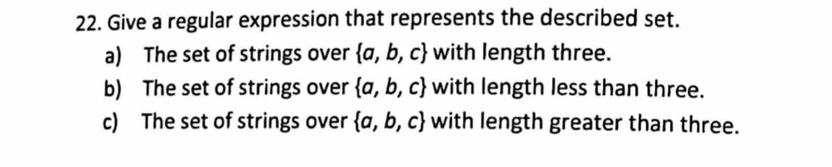 22. Give a regular expression that represents the described set.
a) The set of strings over {a, b, c} with length three.
b) The set of strings over {a, b, c} with length less than three.
c) The set of strings over {a, b, c} with length greater than three.
