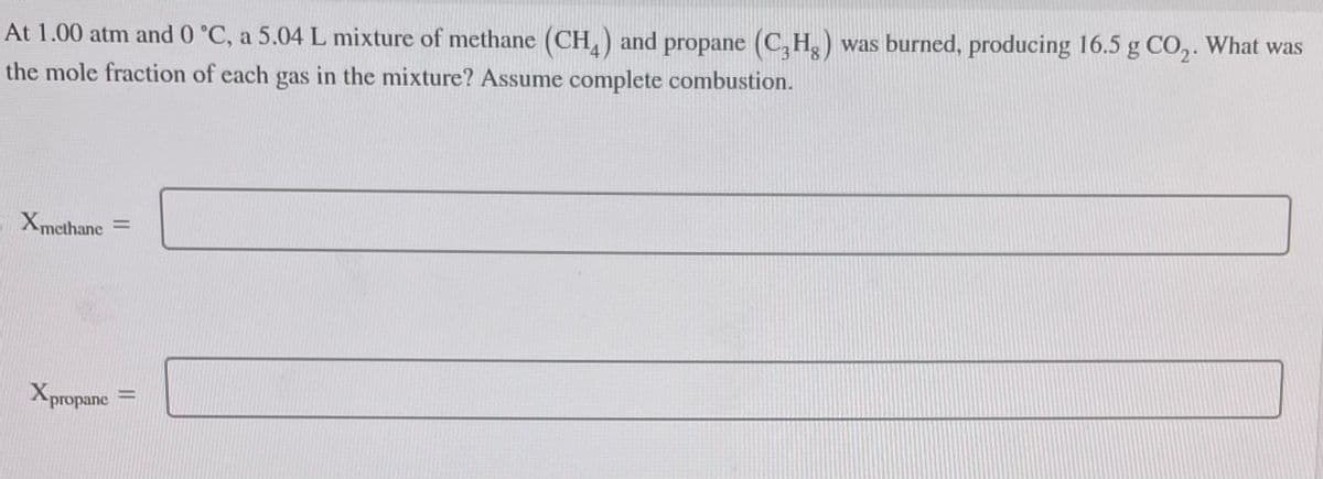 At 1.00 atm and 0 °C, a 5.04 L mixture of methane (CH) and propane (C₂H₂) was burned, producing 16.5 g CO₂. What was
the mole fraction of each gas in the mixture? Assume complete combustion.
Xmethane =
Xpropane