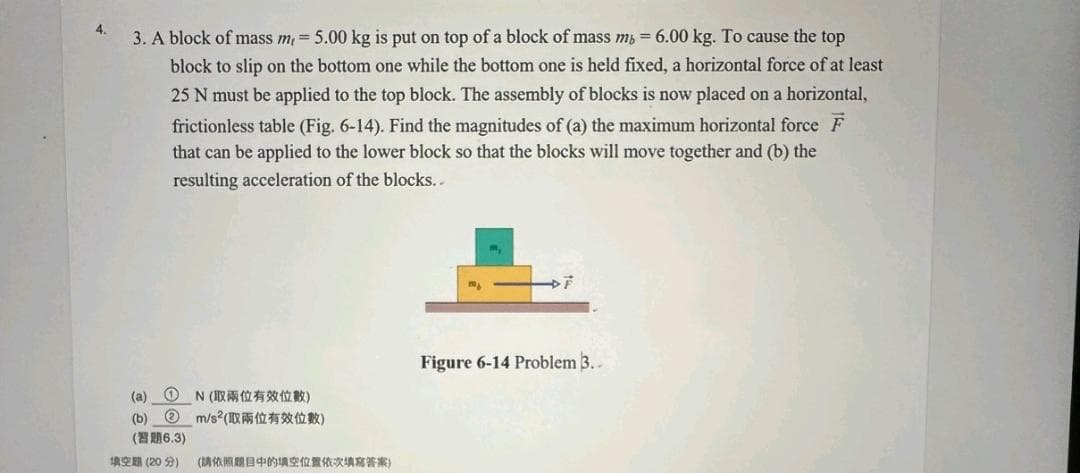 4.
3. A block of mass m, = 5.00 kg is put on top of a block of mass m, 6.00 kg. To cause the top
block to slip on the bottom one while the bottom one is held fixed, a horizontal force of at least
25 N must be applied to the top block. The assembly of blocks is now placed on a horizontal,
frictionless table (Fig. 6-14). Find the magnitudes of (a) the maximum horizontal force F
that can be applied to the lower block so that the blocks will move together and (b) the
resulting acceleration of the blocks..
(a)
(b)
0
N(取兩位有效位數)
m/s² (1312)
(6.3)
填空 (20 分) (請依照題目中的填空位置依次填寫答案)
m₂
Figure 6-14 Problem 3..