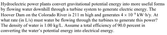 Hydroelectric power plants convert gravitational potential energy into more useful forms
by flowing water downhill through a turbine system to generate electric energy. The
Hoover Dam on the Colorado River is 211 m high and generates 4 x 10⁹ kW.h/y. At
what rate (in L/s) must water be flowing through the turbines to generate this power?
The density of water is 1.00 kg/L. Assume a total efficiency of 90.0 percent in
converting the water's potential energy into electrical energy.