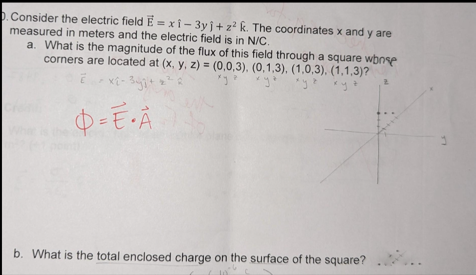 D. Consider the electric field E = xî - 3yĵ+ z² k. The coordinates x and y are
measured in meters and the electric field is in N/C.
a. What is the magnitude of the flux of this field through a square wonse
corners are located at (x, y, z) = (0,0,3), (0,1,3), (1,0,3), (1,1,3)?
=x2-3y +
ху а
хуч
xyzxyz
O = E• A
b. What is the total enclosed charge on the surface of the square?
Z