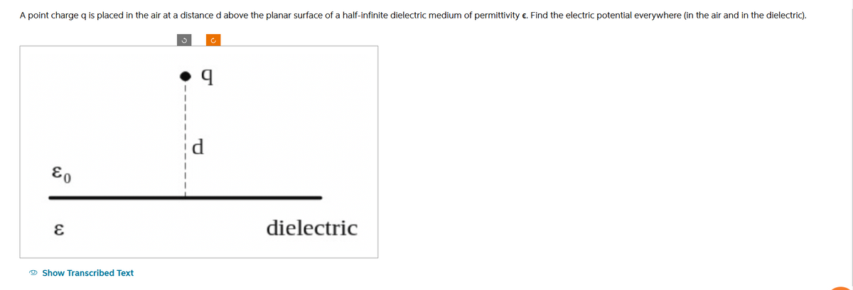 A point charge q is placed in the air at a distance d above the planar surface of a half-infinite dielectric medium of permittivity €. Find the electric potential everywhere (in the air and in the dielectric).
&o
E
Show Transcribed Text
3
q
dielectric