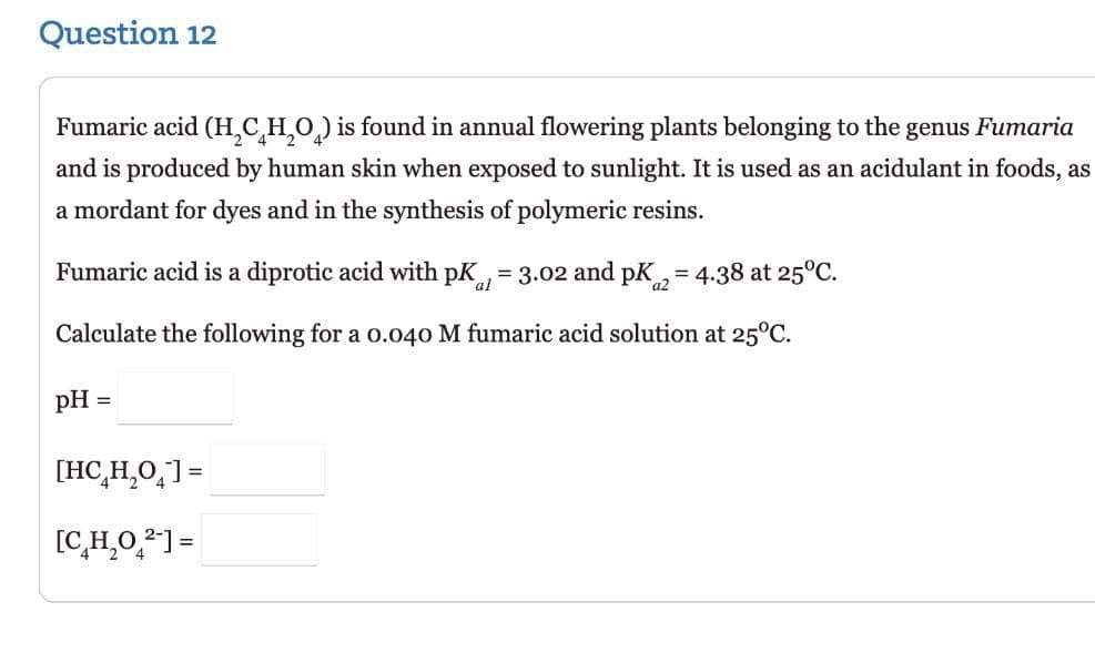 Question 12
Fumaric acid (H₂CH₂O) is found in annual flowering plants belonging to the genus Fumaria
and is produced by human skin when exposed to sunlight. It is used as an acidulant in foods, as
a mordant for dyes and in the synthesis of polymeric resins.
Fumaric acid is a diprotic acid with pK, = 3.02 and pK2 = 4.38 at 25°C.
a2
Calculate the following for a 0.040 M fumaric acid solution at 25°C.
pH =
[HCH,O_]=
[C₂H₂0₂²-]=