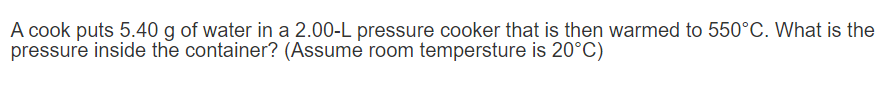A cook puts 5.40 g of water in a 2.00-L pressure cooker that is then warmed to 550°C. What is the
pressure inside the container? (Assume room tempersture is 20°C)