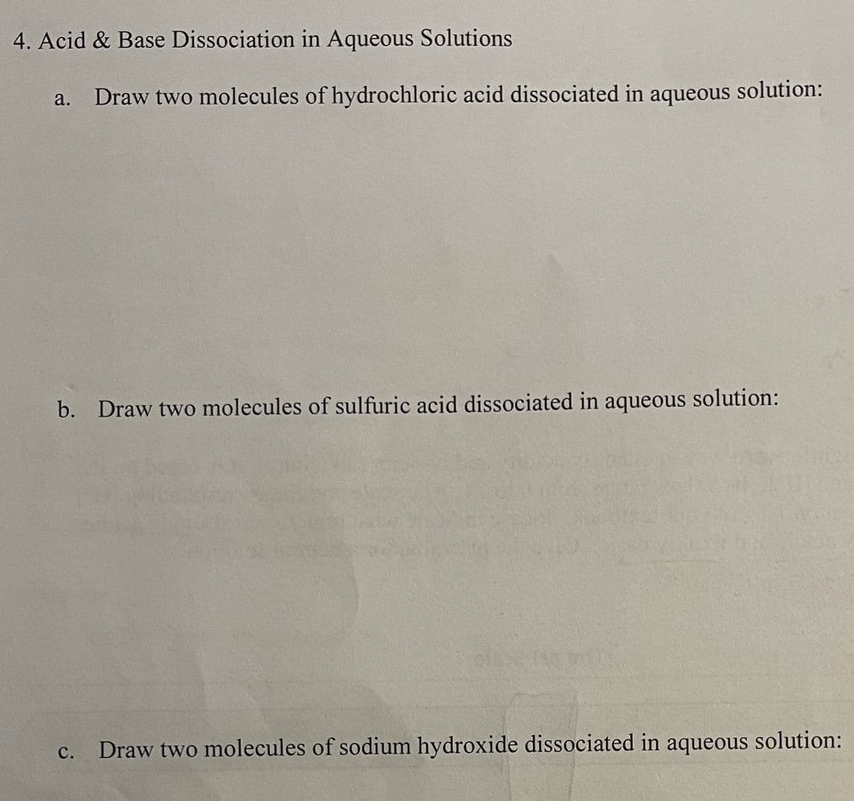 4. Acid & Base Dissociation in Aqueous Solutions
a. Draw two molecules of hydrochloric acid dissociated in aqueous
solution:
b. Draw two molecules of sulfuric acid dissociated in aqueous solution:
C. Draw two molecules of sodium hydroxide dissociated in aqueous solution: