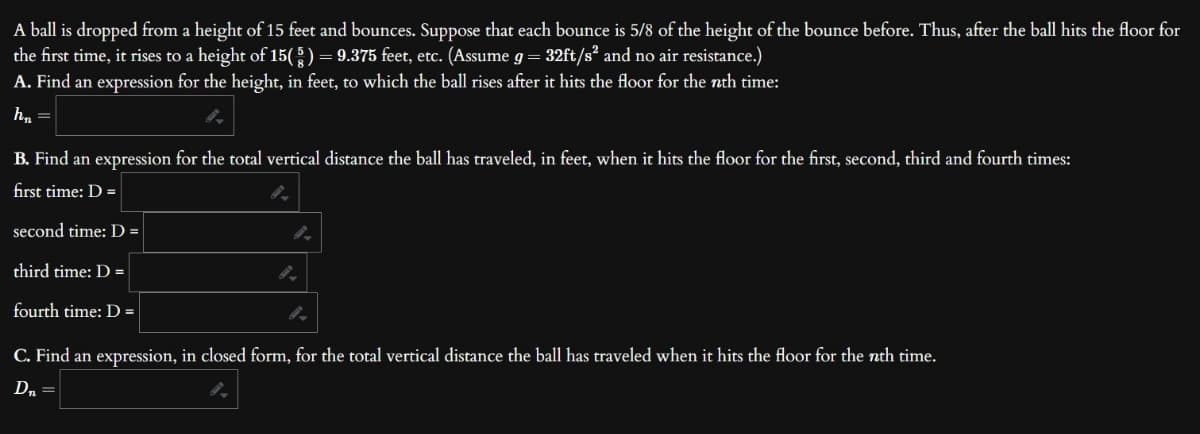 A ball is dropped from a height of 15 feet and bounces. Suppose that each bounce is 5/8 of the height of the bounce before. Thus, after the ball hits the floor for
the first time, it rises to a height of 15( § ) = 9.375 feet, etc. (Assume g = 32ft/s² and no air resistance.)
A. Find an expression for the height, in feet, to which the ball rises after it hits the floor for the nth time:
h₂ =
B. Find an expression for the total vertical distance the ball has traveled, in feet, when it hits the floor for the first, second, third and fourth times:
first time: D =
second time: D =
third time: D =
fourth time: D =
C. Find an expression, in closed form, for the total vertical distance the ball has traveled when it hits the floor for the nth time.
D₁ =