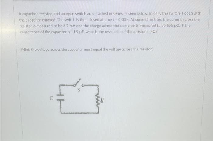 A capacitor, resistor, and an open switch are attached in series as seen below. Initially the switch is open with
the capacitor charged. The switch is then closed at time t = 0.00 s. At some time later, the current across the
resistor is measured to be 6.7 mA and the charge across the capacitor is measured to be 655 µC. If the
capacitance of the capacitor is 11.9 µF, what is the resistance of the resistor in k??
(Hint, the voltage across the capacitor must equal the voltage across the resistor.)
L