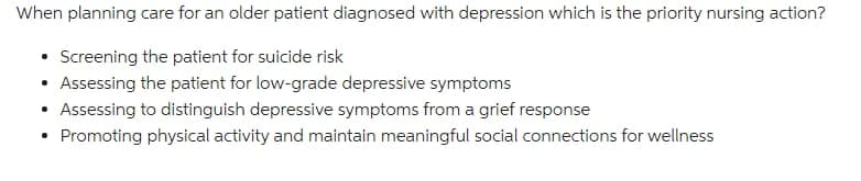 When planning care for an older patient diagnosed with depression which is the priority nursing action?
• Screening the patient for suicide risk
• Assessing the patient for low-grade depressive symptoms
Assessing to distinguish depressive symptoms from a grief response
Promoting physical activity and maintain meaningful social connections for wellness
