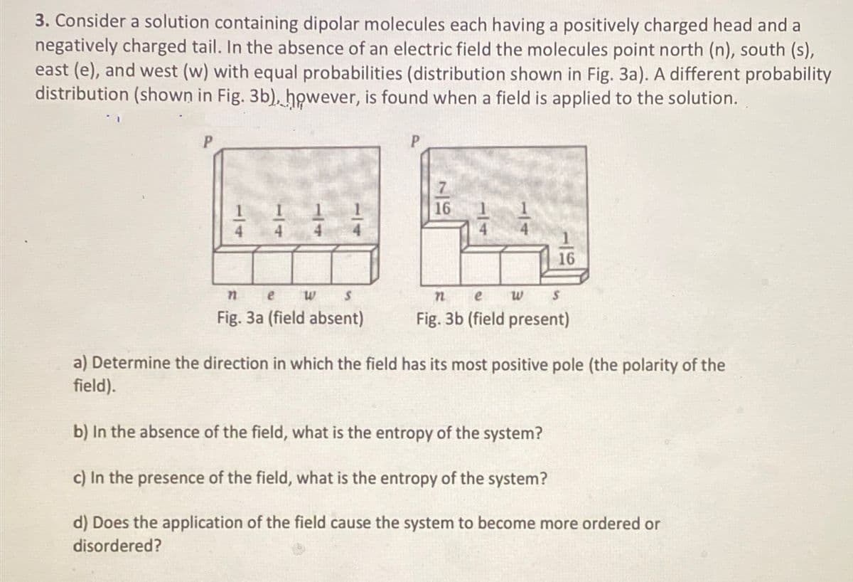 3. Consider a solution containing dipolar molecules each having a positively charged head and a
negatively charged tail. In the absence of an electric field the molecules point north (n), south (s),
east (e), and west (w) with equal probabilities (distribution shown in Fig. 3a). A different probability
distribution (shown in Fig. 3b), however, is found when a field is applied to the solution.
P
P
14
n
e
น
S
7
16
14
16
n
e
W s
Fig. 3a (field absent)
Fig. 3b (field present)
a) Determine the direction in which the field has its most positive pole (the polarity of the
field).
b) In the absence of the field, what is the entropy of the system?
c) In the presence of the field, what is the entropy of the system?
d) Does the application of the field cause the system to become more ordered or
disordered?