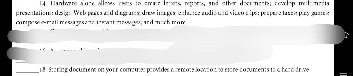 14. Hardware alone allows users to create letters, reports, and other documents; develop multimedia
presentations; design Web pages and diagrams; draw images; enhance audio and video clips; prepare taxes; play games;
compose e-mail messages and instant messages; and much more
comr mer 1.
18. Storing document on your computer provides a remote location to store documents to a hard drive
