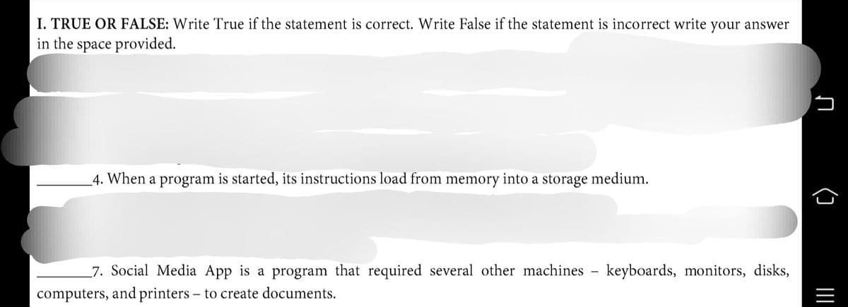 I. TRUE OR FALSE: Write True if the statement is correct. Write False if the statement is incorrect write your answer
in the space provided.
4. When a program is started, its instructions load from memory into a storage medium.
7. Social Media App is a program that required several other machines - keyboards, monitors, disks,
computers, and printers – to create documents.
