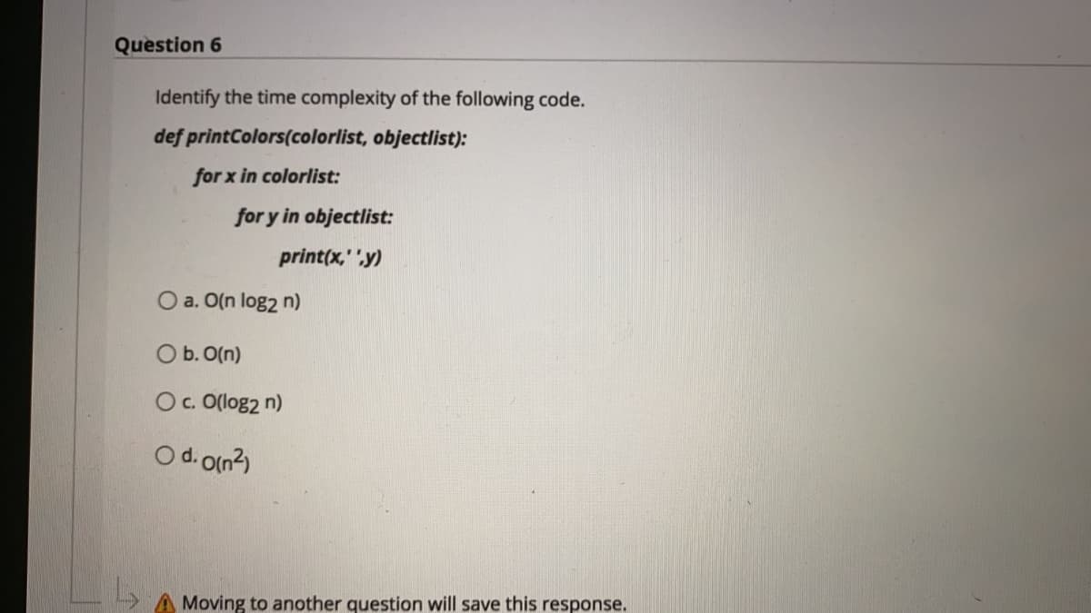 Question 6
Identify the time complexity of the following code.
def printColors(colorlist, objectlist):
for x in colorlist:
for y in objectlist:
print(x," y)
O a. O(n log2 n)
O b. O(n)
Oc. O(log2 n)
O d. O(n2)
Moving to another question will save this response.
