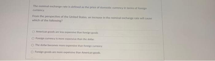 The nominal ekchange rate is defined as the price of domestic currency in terms of foreign
currency
From the perspective of the United States, an increase in the nominal exchange rate will cause
which of the following?
O American goods are less expensive than foreign goods
O Forelen currency is more expensive than the dollar.
O The dollar becomes more experisive than foreign currency
O Foreign goods are more expensive than American goods.
