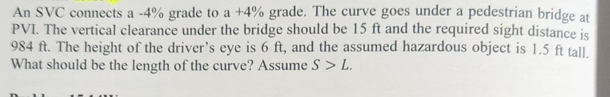 An SVC connects a -4% grade to a +4% grade. The curve goes under a pedestrian bridge at
PVI. The vertical clearance under the bridge should be 15 ft and the required sight distance is
984 ft. The height of the driver's eye is 6 ft, and the assumed hazardous object is 1.5 ft tall.
What should be the length of the curve? Assume S > L.