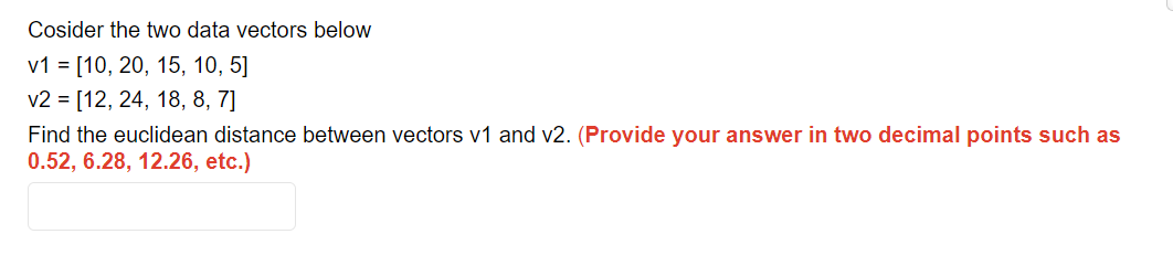 Cosider the two data vectors below
v1 = [10, 20, 15, 10, 5]
v2 [12, 24, 18, 8, 7]
Find the euclidean distance between vectors v1 and v2. (Provide your answer in two decimal points such as
0.52, 6.28, 12.26, etc.)