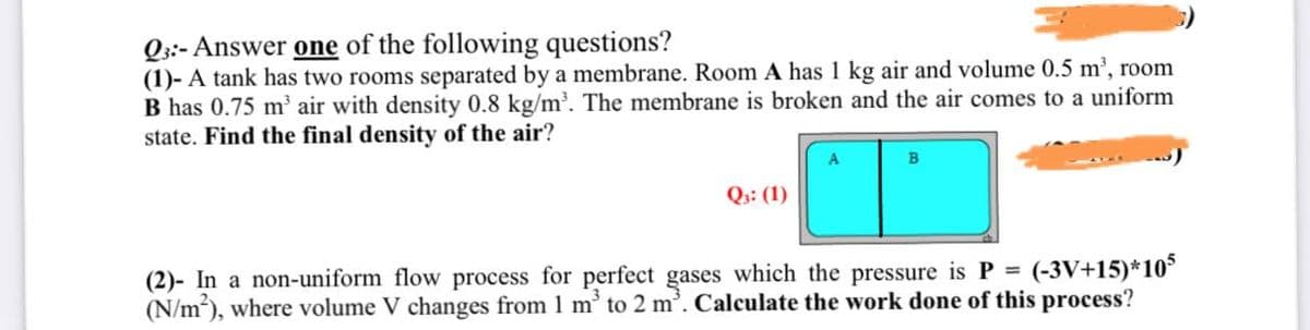 Qs:- Answer one of the following questions?
(1)- A tank has two rooms separated by a membrane. Room A has 1 kg air and volume 0.5 m', room
B has 0.75 m' air with density 0.8 kg/m'. The membrane is broken and the air comes to a uniform
state. Find the final density of the air?
A
B
Q:: (1)
(-3V+15)*10
(2)- In a non-uniform flow process for perfect gases which the pressure is P =
(N/m), where volume V changes from 1 m' to 2 m'. Calculate the work done of this process?
