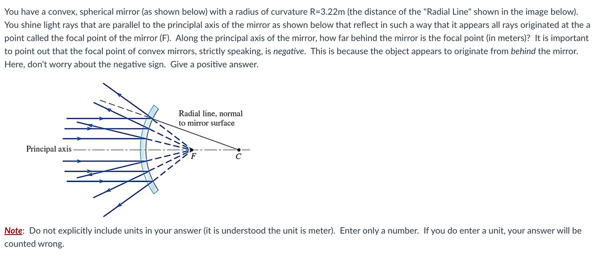 You have a convex, spherical mirror (as shown below) with a radius of curvature R=3.22m (the distance of the "Radial Line" shown in the image below).
You shine light rays that are parallel to the principlal axis of the mirror as shown below that reflect in such a way that it appears all rays originated at the a
point called the focal point of the mirror (F). Along the principal axis of the mirror, how far behind the mirror is the focal point (in meters)? It is important
to point out that the focal point of convex mirrors, strictly speaking, is negative. This is because the object appears to originate from behind the mirror.
Here, don't worry about the negative sign. Give a positive answer.
Principal axis.
Radial line, normal
to mirror surface
с
Note: Do not explicitly include units in your answer (it is understood the unit is meter). Enter only a number. If you do enter a unit, your answer will be
counted wrong.