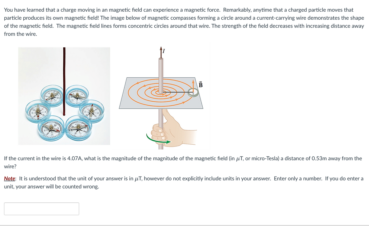 You have learned that a charge moving in an magnetic field can experience a magnetic force. Remarkably, anytime that a charged particle moves that
particle produces its own magnetic field! The image below of magnetic compasses forming a circle around a current-carrying wire demonstrates the shape
of the magnetic field. The magnetic field lines forms concentric circles around that wire. The strength of the field decreases with increasing distance away
from the wire.
$+
If the current in the wire is 4.07A, what is the magnitude of the magnitude of the magnetic field (in μT, or micro-Tesla) a distance of 0.53m away from the
wire?
B
Note: It is understood that the unit of your answer is in μT, however do not explicitly include units in your answer. Enter only a number. If you do enter a
unit, your answer will be counted wrong.