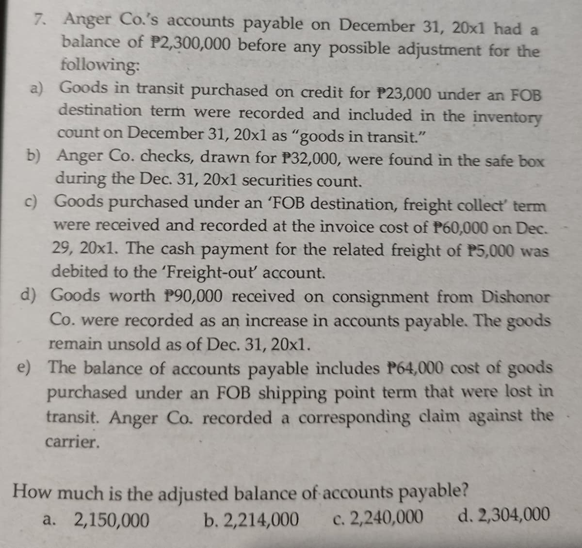 7. Anger Co.'s accounts payable on December 31, 20x1 had a
balance of P2,300,000 before any possible adjustment for the
following:
a) Goods in transit purchased on credit for P23,000 under an FOB
destination term were recorded and included in the inventory
count on December 31, 20x1 as “goods in transit."
b) Anger Co. checks, drawn for P32,000, were found in the safe box
during the Dec. 31, 20x1 securities count.
c) Goods purchased under an 'FOB destination, freight collect' term
were received and recorded at the invoice cost of P60,000 on Dec.
29, 20x1. The cash payment for the related freight of P5,000 was
debited to the 'Freight-out account.
d) Goods worth P90,000 received on consignment from Dishonor
Co. were recorded as an increase in accounts payable. The goods
remain unsold as of Dec. 31, 20x1.
e) The balance of accounts payable includes P64,000 cost of goods
purchased under an FOB shipping point term that were lost in
transit. Anger Co. recorded a corresponding claim against the
carrier.
How much is the adjusted balance of accounts payable?
b. 2,214,000
a. 2,150,000
c. 2,240,000
d. 2,304,000
