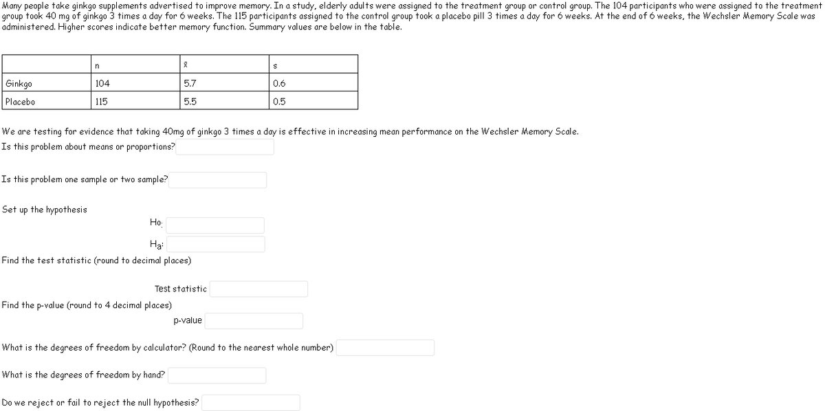 Many people take ginkgo supplements advertised to improve memory. In a study, elderly adults were assigned to the treatment group or control group. The 104 participants who were assigned to the treatment
group took 40 mg of ginkgo 3 times a day for 6 weeks. The 115 participants assigned to the control group took a placebo pill 3 times a day for 6 weeks. At the end of 6 weeks, the Wechsler Memory Scale was
administered. Higher scores indicate better memory function. Summary values are below in the table.
n
Ginkgo
104
5.7
0.6
Placebo
115
5.5
0.5
We are testing for evidence that taking 40mg of ginkgo 3 times a day is effective in increasing mean performance on the Wechsler Memory Scale.
Is this problem about means or proportions?
Is this problem one sample or two sample?
Set up the hypothesis
Ho-
Hại
Find the test statistic (round to decimal places)
Test statistic
Find the p-value (round to 4 decimal places)
p-value
What is the degrees of freedom by calculator? (Round to the nearest whole number)
What is the degrees of freedom by hand?
Do we reject or fail to reject the null hypothesis?
