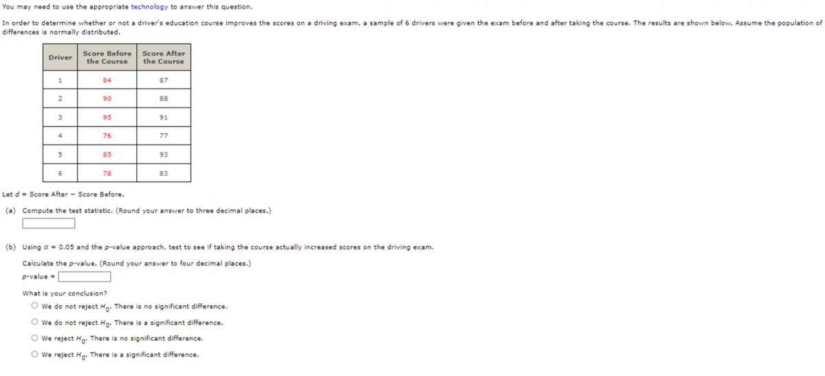 You may need to use the appropriate technology to answer this question.
In order to determine whether or not a driver's education course improves the scores on a driving exam, a sample of 6 drivers were given the exam before and after taking the course. The results are shown below. Assume the population of
differences is normally distributed.
Driver
1
2
3
4
5
6
Score Before
the Course
84
90
95
76
85
78
Score After
the Course
87
88
91
77
93
83
Let d = Score After Score Before.
(a) Compute the test statistic. (Round your answer to three decimal places.)
(b) Using a = 0.05 and the p-value approach, test to see if taking the course actually increased scores on the driving exam.
Calculate the p-value. (Round your answer to four decimal places.)
p-value =
What is your conclusion?
O We do not reject Ho. There is no significant difference.
O We do not reject Ho. There is a significant difference.
Ⓒ We reject Ho. There is no significant difference.
We reject Ho. There is a significant difference.