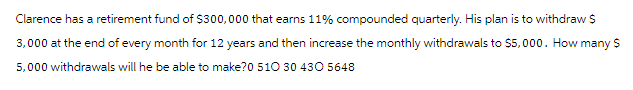 Clarence has a retirement fund of $300,000 that earns 11% compounded quarterly. His plan is to withdraw $
3,000 at the end of every month for 12 years and then increase the monthly withdrawals to $5,000. How many $
5,000 withdrawals will he be able to make?0 510 30 430 5648