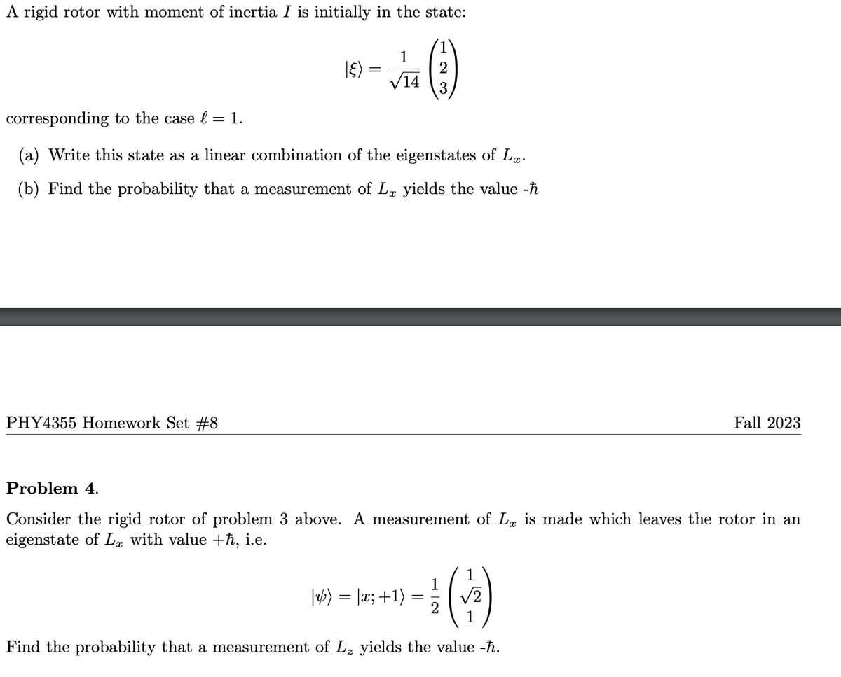 A rigid rotor with moment of inertia I is initially in the state:
(3)
2
I૬)
PHY4355 Homework Set #8
=
1
√14
corresponding to the case l = 1.
(a) Write this state as a linear combination of the eigenstates of Lx.
(b) Find the probability that a measurement of Lx yields the value -ħ
Problem 4.
Consider the rigid rotor of problem 3 above. A measurement of L, is made which leaves the rotor in an
eigenstate of Lx with value +ħ, i.e.
1
1
¹ (2)
2
1
Find the probability that a measurement of L₂ yields the value -ħ.
Fall 2023
|) = |x; +1)