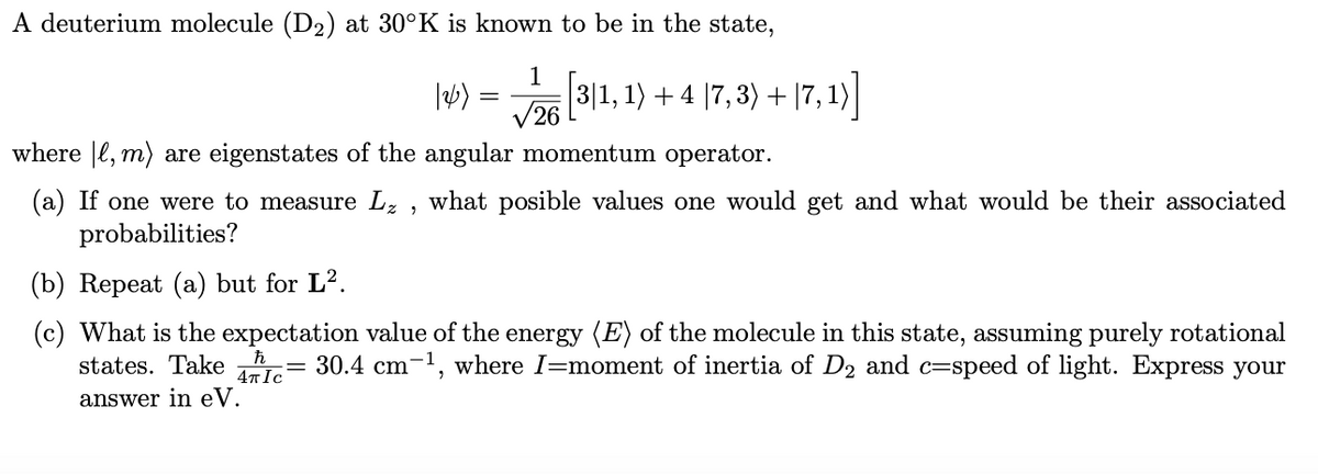 A deuterium molecule (D2₂) at 30°K is known to be in the state,
1
/26
12/₂) =
=
|3|1, 1) + 4 |7, 3) + |7, 1)
where , m) are eigenstates of the angular momentum operator.
(a) If one were to measure L₂, what posible values one would get and what would be their associated
probabilities?
(b) Repeat (a) but for L².
(c) What is the expectation value of the energy (E) of the molecule in this state, assuming purely rotational
states. Take c= 30.4 cm-¹, where I=moment of inertia of D₂ and c=speed of light. Express your
answer in eV.
-