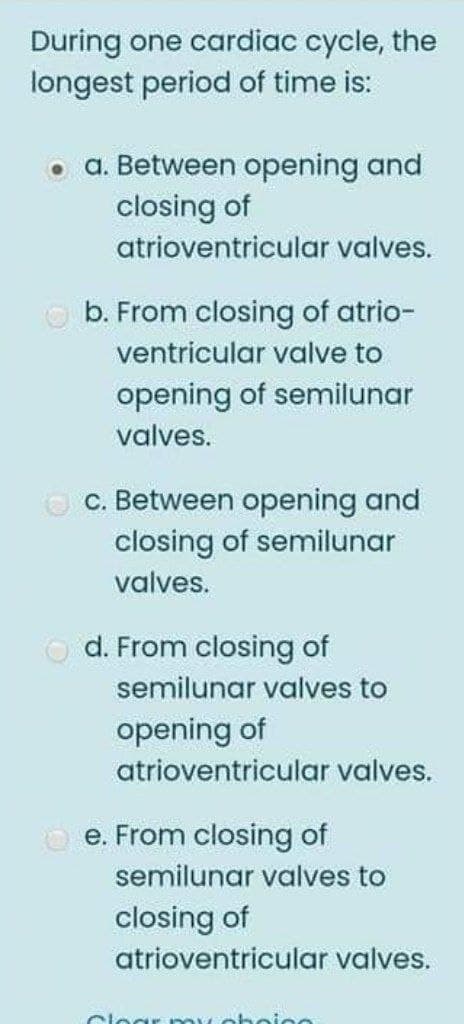 During one cardiac cycle, the
longest period of time is:
a. Between opening and
closing of
atrioventricular valves.
b. From closing of atrio-
ventricular valve to
opening of semilunar
valves.
O C. Between opening and
closing of semilunar
valves.
O d. From closing of
semilunar valves to
opening of
atrioventricular valves.
O e. From closing of
semilunar valves to
closing of
atrioventricular valves.
