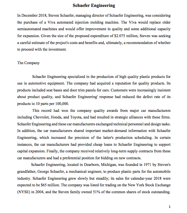 Schaefer Engineering
In December 2018, Steven Schaefer, managing director of Schaefer Engineering, was considering
the purchase of a Viva automated injection molding machine. The Viva would replace older
semiautomated machines and would offer improvement in quality and some additional capacity
for expansion. Given the size of the proposed expenditure of S2.075 million, Steven was seeking
a careful estimate of the project's costs and benefits and, ultimately, a recommendation of whether
to proceed with the investment.
The Company
Schaefer Engineering specialized in the production of high quality plastic products for
use in automotive equipment. The company had acquired a reputation for quality products. Its
products included seat bases and door trim panels for cars. Customers were increasingly insistent
about product quality, and Schaefer Engineering' response had reduced the defect rate of its
products to 10 parts per 100,000.
This record had won the company quality awards from major car manufacturers
including Chevrolet, Honda, and Toyota, and had resulted in strategic alliances with these firms.
Schaefer Engineering and these car manufacturers exchanged technical personnel and design tasks.
In addition, the car manufacturers shared important market-demand information with Schaefer
Engineering, which increased the precision of the latter's production scheduling. In certain
instances, the car manufacturers had provided cheap loans to Schaefer Engineering to support
capital expansion. Finally, the company received relatively long-term supply contracts from these
car manufacturers and had a preferential position for bidding on new contracts.
Schaefer Engineering, located in Dearborn, Michigan, was founded in 1971 by Steven's
grandfather, George Schaefer, a mechanical engineer, to produce plastic parts for the automobile
industry. Schaefer Engineering grew slowly but steadily; its sales for calendar-year 2018 were
expected to be $65 million. The company was listed for trading on the New York Stock Exchange
(NYSE) in 2004, and the Steven family owned 51% of the common shares of stock outstanding.
1
